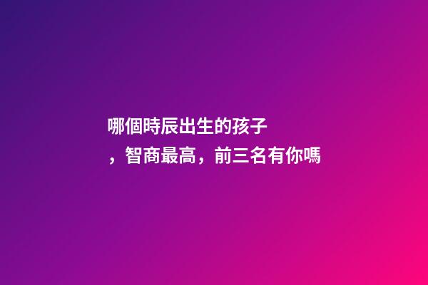 哪個時辰出生的孩子，智商最高，前三名有你嗎
